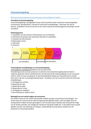 Consumentengedrag
Wat waren/zijn de wensen van de consument in het verleden en heden?
Veranderd consumentengedrag:
Consumentengedrag is de afgelopen 25 jaar sterk veranderd onder invloed van maatschappelijke,
economische, demografische, culturele en technische ontwikkelingen. Daarnaast zijn ook de
wensen, behoeften van de consument en de manier waarop het beslissingsproces doorlopen wordt
veranderd.
Beslissingsproces
1. Vaststellen van het ontstaan of het bestaan van een behoefte.
2. Informatie verzamelen over producten/ diensten en aanbieders.
3. Evaluatie van alternatieven.
4. Beslissingen nemen.
5. Gebruiken
6. Evalueren
Technologische ontwikkelingen en consumentengedrag
Technologische ontwikkeling betekent voor de consument:
Verandering van de aard van producten en diensten: de hoeveelheid ingebouwde techniek in
moderne apparaten neemt voortdurend toe. De techniek wordt steeds goedkoper en de consument
raakt er meer en meer aan gewend. Zo was bijvoorbeeld de laptop zeer opzienbarend en enkele
jaren later is dit een normaal gebruiksvoorwerp. Voordelen voor de consument vanuit de technische
ontwikkelingen:
a. Verhoging van comfort.
b. Besparing van tijd.
c. Besparing van geld
d. Besparing van ruimte
e. Verhoging van veiligheid
f. Vermindering van andere risico’s
Belangrijk aan een winkel volgens de consument:
Een retailer moet aan een aantal voorwaarden voldoen wil deze consumenten binnenkrijgen. Ten
eerste moet een consument de externe omgeving aantrekkelijk vinden, zelfs een Apple store zal
weinig klanten trekken als deze gevestigd is in een vervallen pand. Daarbij moet het pand het imago
van de winkel uitstralen, een etalage kan hierbij een heel goed middel zijn. In de winkel moet er goed
gekeken worden naar plaatsing van displays, schapindeling, het prijsniveau, kwaliteit van de
producten en het productaanbod.
 