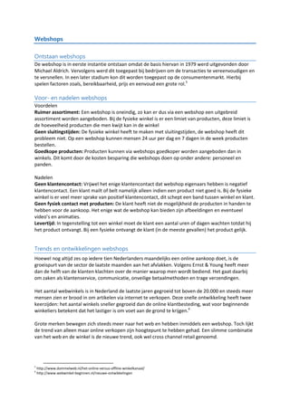 Webshops
Ontstaan webshops
De webshop is in eerste instantie ontstaan omdat de basis hiervan in 1979 werd uitgevonden door
Michael Aldrich. Vervolgens werd dit toegepast bij bedrijven om de transacties te vereenvoudigen en
te versnellen. In een later stadium kon dit worden toegepast op de consumentenmarkt. Hierbij
spelen factoren zoals, bereikbaarheid, prijs en eenvoud een grote rol.5
Voor- en nadelen webshops
Voordelen
Ruimer assortiment: Een webshop is oneindig, zo kan er dus via een webshop een uitgebreid
assortiment worden aangeboden. Bij de fysieke winkel is er een limiet van producten, deze limiet is
de hoeveelheid producten die men kwijt kan in de winkel
Geen sluitingstijden: De fysieke winkel heeft te maken met sluitingstijden, de webshop heeft dit
probleem niet. Op een webshop kunnen mensen 24 uur per dag en 7 dagen in de week producten
bestellen.
Goedkope producten: Producten kunnen via webshops goedkoper worden aangeboden dan in
winkels. Dit komt door de kosten besparing die webshops doen op onder andere: personeel en
panden.
Nadelen
Geen klantencontact: Vrijwel het enige klantencontact dat webshop eigenaars hebben is negatief
klantencontact. Een klant mailt of belt namelijk alleen indien een product niet goed is. Bij de fysieke
winkel is er veel meer sprake van positief klantencontact, dit schept een band tussen winkel en klant.
Geen fysiek contact met producten: De klant heeft niet de mogelijkheid de producten in handen te
hebben voor de aankoop. Het enige wat de webshop kan bieden zijn afbeeldingen en eventueel
video’s en animaties.
Levertijd: In tegenstelling tot een winkel moet de klant een aantal uren of dagen wachten totdat hij
het product ontvangt. Bij een fysieke ontvangt de klant (in de meeste gevallen) het product gelijk.
Trends en ontwikkelingen webshops
Hoewel nog altijd zes op iedere tien Nederlanders maandelijks een online aankoop doet, is de
groeispurt van de sector de laatste maanden aan het afvlakken. Volgens Ernst & Young heeft meer
dan de helft van de klanten klachten over de manier waarop men wordt bediend. Het gaat daarbij
om zaken als klantenservice, communicatie, onveilige betaalmethoden en trage verzendingen.
Het aantal webwinkels is in Nederland de laatste jaren gegroeid tot boven de 20.000 en steeds meer
mensen zien er brood in om artikelen via internet te verkopen. Deze snelle ontwikkeling heeft twee
keerzijden: het aantal winkels sneller gegroeid dan de online klantbesteding, wat voor beginnende
winkeliers betekent dat het lastiger is om voet aan de grond te krijgen.6
Grote merken bewegen zich steeds meer naar het web en hebben inmiddels een webshop. Toch lijkt
de trend van alleen maar online verkopen zijn hoogtepunt te hebben gehad. Een slimme combinatie
van het web en de winkel is de nieuwe trend, ook wel cross channel retail genoemd.
5
http://www.dommelweb.nl/het-online-versus-offline-winkelkanaal/
6
http://www.webwinkel-beginnen.nl/nieuwe-ontwikkelingen
 