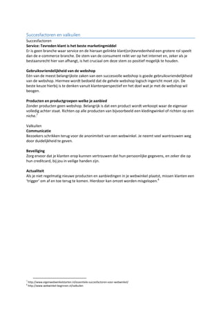 Succesfactoren en valkuilen
Succesfactoren
Service: Tevreden klant is het beste marketingmiddel
Er is geen branche waar service en de hieraan gelinkte klant(on)tevredenheid een grotere rol speelt
dan de e-commerce branche. De stem van de consument reikt ver op het internet en, zeker als je
bestaansrecht hier van afhangt, is het cruciaal om deze stem zo positief mogelijk te houden.
Gebruiksvriendelijkheid van de webshop
Eén van de meest belangrijkste zaken van een succesvolle webshop is goede gebruiksvriendelijkheid
van de webshop. Hiermee wordt bedoeld dat de gehele webshop logisch ingericht moet zijn. De
beste keuze hierbij is te denken vanuit klantenperspectief en het doel wat je met de webshop wil
beogen.
Producten en productgroepen welke je aanbied
Zonder producten geen webshop. Belangrijk is dat een product wordt verkoopt waar de eigenaar
volledig achter staat. Richten op alle producten van bijvoorbeeld een kledingwinkel of richten op een
niche.7
Valkuilen
Communicatie
Bezoekers schrikken terug voor de anonimiteit van een webwinkel. Je neemt veel wantrouwen weg
door duidelijkheid te geven.
Beveiliging
Zorg ervoor dat je klanten erop kunnen vertrouwen dat hun persoonlijke gegevens, en zeker die op
hun creditcard, bij jou in veilige handen zijn.
Actualiteit
Als je niet regelmatig nieuwe producten en aanbiedingen in je webwinkel plaatst, missen klanten een
‘trigger’ om af en toe terug te komen. Hierdoor kan omzet worden misgelopen.8
7
http://www.eigenwebwinkelstarten.nl/essentiele-succesfactoren-voor-webwinkel/
8
http://www.webwinkel-beginnen.nl/valkuilen
 