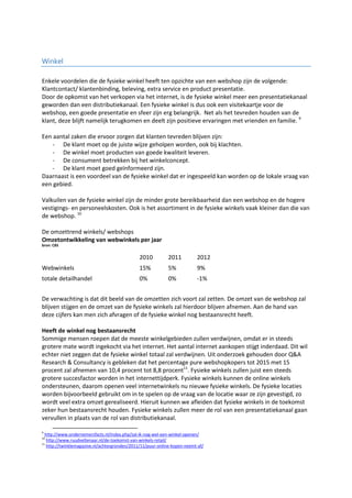 Winkel
Enkele voordelen die de fysieke winkel heeft ten opzichte van een webshop zijn de volgende:
Klantcontact/ klantenbinding, beleving, extra service en product presentatie.
Door de opkomst van het verkopen via het internet, is de fysieke winkel meer een presentatiekanaal
geworden dan een distributiekanaal. Een fysieke winkel is dus ook een visitekaartje voor de
webshop, een goede presentatie en sfeer zijn erg belangrijk. Net als het tevreden houden van de
klant, deze blijft namelijk terugkomen en deelt zijn positieve ervaringen met vrienden en familie. 9
Een aantal zaken die ervoor zorgen dat klanten tevreden blijven zijn:
- De klant moet op de juiste wijze geholpen worden, ook bij klachten.
- De winkel moet producten van goede kwaliteit leveren.
- De consument betrekken bij het winkelconcept.
- De klant moet goed geïnformeerd zijn.
Daarnaast is een voordeel van de fysieke winkel dat er ingespeeld kan worden op de lokale vraag van
een gebied.
Valkuilen van de fysieke winkel zijn de minder grote bereikbaarheid dan een webshop en de hogere
vestigings- en personeelskosten. Ook is het assortiment in de fysieke winkels vaak kleiner dan die van
de webshop. 10
De omzettrend winkels/ webshops
Omzetontwikkeling van webwinkels per jaar
bron: CBS
2010 2011 2012
Webwinkels 15% 5% 9%
totale detailhandel 0% 0% -1%
De verwachting is dat dit beeld van de omzetten zich voort zal zetten. De omzet van de webshop zal
blijven stijgen en de omzet van de fysieke winkels zal hierdoor blijven afnemen. Aan de hand van
deze cijfers kan men zich afvragen of de fysieke winkel nog bestaansrecht heeft.
Heeft de winkel nog bestaansrecht
Sommige mensen roepen dat de meeste winkelgebieden zullen verdwijnen, omdat er in steeds
grotere mate wordt ingekocht via het internet. Het aantal internet aankopen stijgt inderdaad. Dit wil
echter niet zeggen dat de fysieke winkel totaal zal verdwijnen. Uit onderzoek gehouden door Q&A
Research & Consultancy is gebleken dat het percentage pure webshopkopers tot 2015 met 15
procent zal afnemen van 10,4 procent tot 8,8 procent11
. Fysieke winkels zullen juist een steeds
grotere succesfactor worden in het internettijdperk. Fysieke winkels kunnen de online winkels
ondersteunen, daarom openen veel internetwinkels nu nieuwe fysieke winkels. De fysieke locaties
worden bijvoorbeeld gebruikt om in te spelen op de vraag van de locatie waar ze zijn gevestigd, zo
wordt veel extra omzet gerealiseerd. Hieruit kunnen we afleiden dat fysieke winkels in de toekomst
zeker hun bestaansrecht houden. Fysieke winkels zullen meer de rol van een presentatiekanaal gaan
vervullen in plaats van de rol van distributiekanaal.
9
http://www.ondernemersfacts.nl/index.php/zal-ik-nog-wel-een-winkel-openen/
10
http://www.ruudveltenaar.nl/de-toekomst-van-winkels-retail/
11
http://twinklemagazine.nl/achtergronden/2011/11/puur-online-kopen-neemt-af/
 