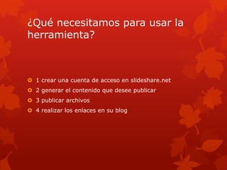 ¿Qué necesitamos para usar la
herramienta?
1 crear una cuenta de acceso en slideshare.net
2 generar el contenido que desee publicar
3 publicar archivos
4 realizar los enlaces en su blog