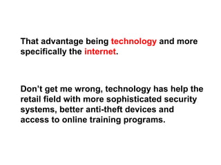 That advantage being technology and more
specifically the internet.
Don’t get me wrong, technology has help the
retail field with more sophisticated security
systems, better anti-theft devices and
access to online training programs.
 