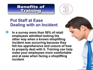 Put Staff at Ease
Dealing with an Incident
In a survey more than 50% of retail
employees admitted looking the
other way when a known shoplifting
incident was occurring because they
felt too apprehensive and unsure of how
to properly deal with it. Training can help
make your employees more comfortable
and at ease when facing a shoplifting
incident
V
 