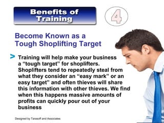 Become Known as a
Tough Shoplifting Target
Training will help make your business
a “tough target” for shoplifters.
Shoplifters tend to repeatedly steal from
what they consider an “easy mark” or an
easy target” and often thieves will share
this information with other thieves. We find
when this happens massive amounts of
profits can quickly pour out of your
business
V
Designed by Tarasoff and Associates
 
