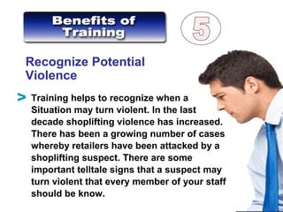 Recognize Potential
Violence
Training helps to recognize when a
Situation may turn violent. In the last
decade shoplifting violence has increased.
There has been a growing number of cases
whereby retailers have been attacked by a
shoplifting suspect. There are some
important telltale signs that a suspect may
turn violent that every member of your staff
should be know.
V
 