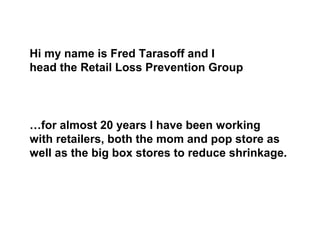 Hi my name is Fred Tarasoff and I
head the Retail Loss Prevention Group
…for almost 20 years I have been working
with retailers, both the mom and pop store as
well as the big box stores to reduce shrinkage.
 