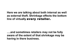 Here we are talking about both internal as well
as external theft. Shrinkage effects the bottom
line of virtually every retailer.
….and sometimes retailers may not be fully
aware of the extent of that shrinkage may be
having in there business.
 