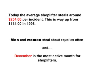 Today the average shoplifter steals around
$254.00 per incident. This is way up from
$114.00 in 1998.
Men and women steal about equal as often
and….
December is the most active month for
shoplifters.
 
