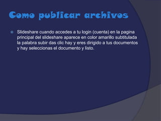 Como publicar archivos


Slideshare cuando accedes a tu login (cuenta) en la pagina
principal del slideshare aparece en color amarillo subtitulada
la palabra subir das clic hay y eres dirigido a tus documentos
y hay seleccionas el documento y listo.

 