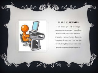 IF ALL ELSE FAILS
I can always get a job as being a
computer programmer! I know how
to read code, and write different
programs. I already have a degree in
Computer Science, so I can use that
as well. I might even do some side
work reprogramming computers.

 
