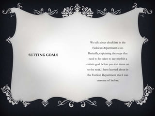 We talk about checklists in the
Fashion Department a lot.

SETTING GOALS

Basically, explaining the steps that
need to be taken to accomplish a
certain goal before you can move on
to the next. I have learned about in
the Fashion Department that I was
unaware of before.

 