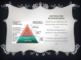 GETTING THE
BUSINESS GOING
FM 222 this class will be how I will
start the website and see how I want
it to run.
Retail Math will help because I
learned how to plan and actually buy
stuff.
Visual Basic taught me how to pick
and choose what I want to put on my
site.

 