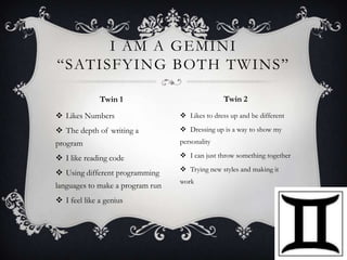 I AM A GEMINI
“SATISFYING BOTH TWINS”
Twin 2

Twin 1
 Likes Numbers

 Likes to dress up and be different

 The depth of writing a

 Dressing up is a way to show my

program

personality

 I like reading code

 I can just throw something together

 Using different programming

 Trying new styles and making it

languages to make a program run

work

 I feel like a genius

 