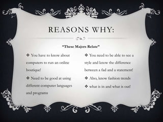 REASONS WHY:
“These Majors Relate”

 You have to know about

 You need to be able to see a

computers to run an online

style and know the difference

boutique!

between a fad and a statement!

 Need to be good at using

 Also, know fashion trends

different computer languages

 what is in and what is out!

and programs

 