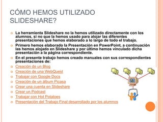 CÓMO HEMOS UTILIZADO
SLIDESHARE?















La herramienta Slideshare no la hemos utilizado directamente con los
alumnos, si no que la hemos usado para alojar las diferentes
presentaciones que hemos elaborado a lo largo de todo el trabajo.
Primero hemos elaborado la Presentación en PowerPoint, a continuación
las hemos alojado en Slideshare y por último hemos vinculado dicha
presentación a la página correspondiente.
En el presente trabajo hemos creado manuales con sus correspondientes
presentaciones de:
Creación de un Blog
Creación de una WebQuest
Trabajar con Google Docs
Creación de un álbum Picasa
Crear una cuenta en Slideshare
Crear un Podcast
Trabajar con Hot Potatoes
Presentación del Trabajo Final desarrollado por los alumnos

 