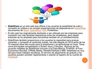 





SlideShare es un sitio web que ofrece a los usuarios la posibilidad de subir y
compartir en público o en privado presentaciones de diapositivas en PowerPoint,
documentos de Word, OpenOffice, PDF, Portafolios.1
El sitio web fue originalmente destinado a ser utilizado por las empresas para
compartir con más facilidad diapositivas entre los empleados, pero desde
entonces se ha ampliado para convertirse también en un entretenimiento.
SlideShare también proporciona a los usuarios la capacidad para evaluar,
comentar, y compartir el contenido subido. Ha sido elegido en 2010 entre de los
10 mejores sitios del mundo para la enseñanza y el aprendizaje en línea. Tiene
como principales competidores a Scribd, Issuu y Docstoc. Algunos de los
usuarios notables de SlideShare incluyen a la Casa Blanca, la NASA, el Foro
Económico Mundial, O'Reilly Media, Hewlett Packard e IBM. slideshare es muy
útil para hacer trabajos escolares. El servicio de alojamiento es gratuito y los
usuarios pueden acceder registrándose o usando el registro de su cuenta de
Facebook.

 