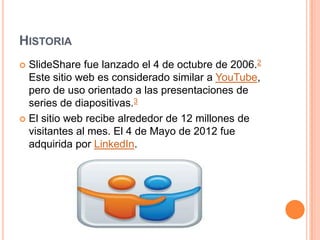 HISTORIA
SlideShare fue lanzado el 4 de octubre de 2006.2
Este sitio web es considerado similar a YouTube,
pero de uso orientado a las presentaciones de
series de diapositivas.3
 El sitio web recibe alrededor de 12 millones de
visitantes al mes. El 4 de Mayo de 2012 fue
adquirida por LinkedIn.


 