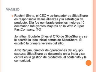 MANEJO


Rashmi Sinha, el CEO y co-fundador de SlideShare
es responsable de las alianzas y la estrategia de
producto. Ella fue nombrada entre los mejores 10
del mundo Influyentes Mujeres en la Web 2.0 por
FastCompany. [10]
Jonathan Boutelle [6] es el CTO de SlideShare y se
le ocurrió la idea inicial detrás de SlideShare. Él
escribió la primera versión del sitio.
Amit Ranjan, director de operaciones del equipo
cabezas SlideShare de desarrollo en la India y se
centra en la gestión de productos, el contenido y la
comunidad.

 