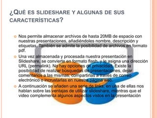 ¿QUÉ ES SLIDESHARE Y ALGUNAS DE SUS
CARACTERÍSTICAS?






Nos permite almacenar archivos de hasta 20MB de espacio con
nuestras presentaciones, añadiéndoles nombre, descripción y
etiquetas. También se admite la posibilidad de archivos en formato
pdf.
Una vez almacenada y procesada nuestra presentación en
Slideshare, se convierte en formato flash, y le asigna una dirección
URL (permalink). No hay opciones de privacidad. Existe la
posibilidad de realizar búsquedas de presentaciones, dejar
comentarios a las mismas, compartirlas a través de correo
electrónico o incrustarlas en nuestra página web.
A continuación se añaden una serie de links, en una de ellas nos
hablan sobre las ventajas de utilizar slideshare, mientras que el
video complementa algunos aspectos vistos en la presentación

 