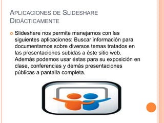 APLICACIONES DE SLIDESHARE
DIDÁCTICAMENTE


Slideshare nos permite manejarnos con las
siguientes aplicaciones: Buscar información para
documentarnos sobre diversos temas tratados en
las presentaciones subidas a éste sitio web.
Además podemos usar éstas para su exposición en
clase, conferencias y demás presentaciones
públicas a pantalla completa.

 