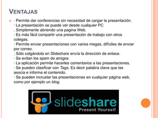 VENTAJAS


· Permite dar conferencias sin necesidad de cargar la presentación.
· La presentación se puede ver desde cualquier PC
. Simplemente abriendo una pagina Web.
· Es más fácil compartir una presentación de trabajo con otros
colegas.
· Permite enviar presentaciones con varios megas, difíciles de enviar
por correo.
. Sólo colgándola en Slideshare envía la dirección de enlace.
· Se evitan los spam de amigos
· La aplicación permite hacerles comentarios a las presentaciones.
· Se pueden clasificar con Tags. Es decir palabra clave que las
asocia e informa el contenido.
· Se pueden incrustar las presentaciones en cualquier página web,
como por ejemplo un blog.

 