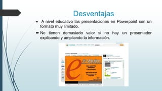 Desventajas


A nivel educativo las presentaciones en Powerpoint son un
formato muy limitado.

 No tienen demasiado valor si no hay un presentador
explicando y ampliando la información.

 