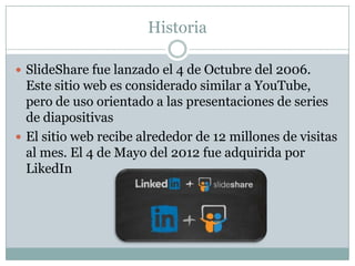Historia
 SlideShare fue lanzado el 4 de Octubre del 2006.

Este sitio web es considerado similar a YouTube,
pero de uso orientado a las presentaciones de series
de diapositivas
 El sitio web recibe alrededor de 12 millones de visitas
al mes. El 4 de Mayo del 2012 fue adquirida por
LikedIn

 