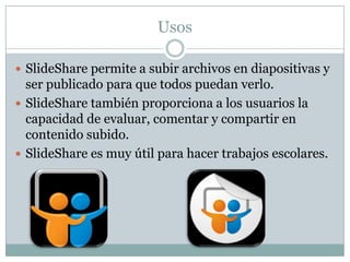 Usos
 SlideShare permite a subir archivos en diapositivas y

ser publicado para que todos puedan verlo.
 SlideShare también proporciona a los usuarios la
capacidad de evaluar, comentar y compartir en
contenido subido.
 SlideShare es muy útil para hacer trabajos escolares.

 