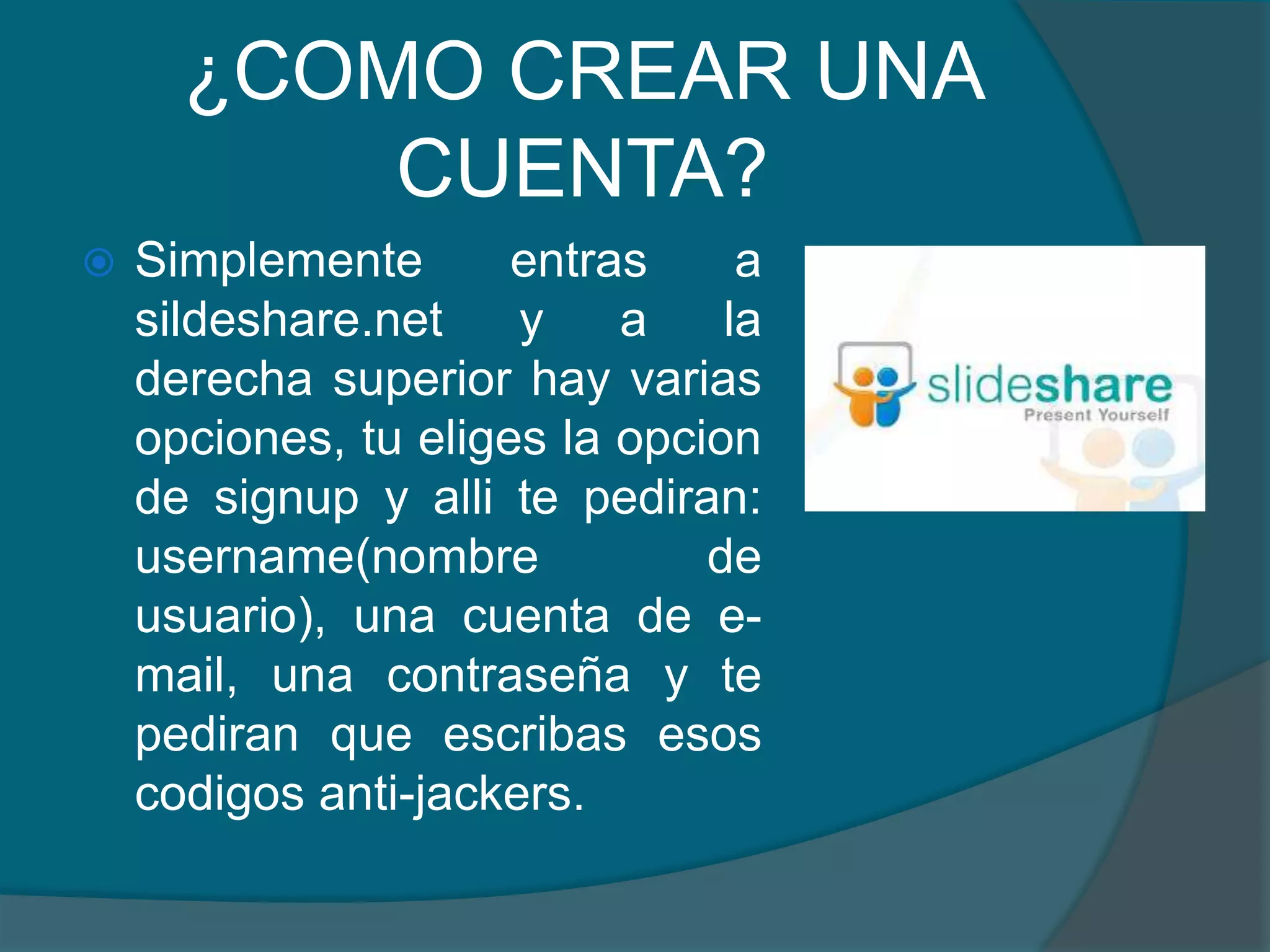 ¿COMO CREAR UNA
CUENTA?


Simplemente
entras
a
sildeshare.net
y
a
la
derecha superior hay varias
opciones, tu eliges la opcion
de signup y alli te pediran:
username(nombre
de
usuario), una cuenta de email, una contraseña y te
pediran que escribas esos
codigos anti-jackers.

 