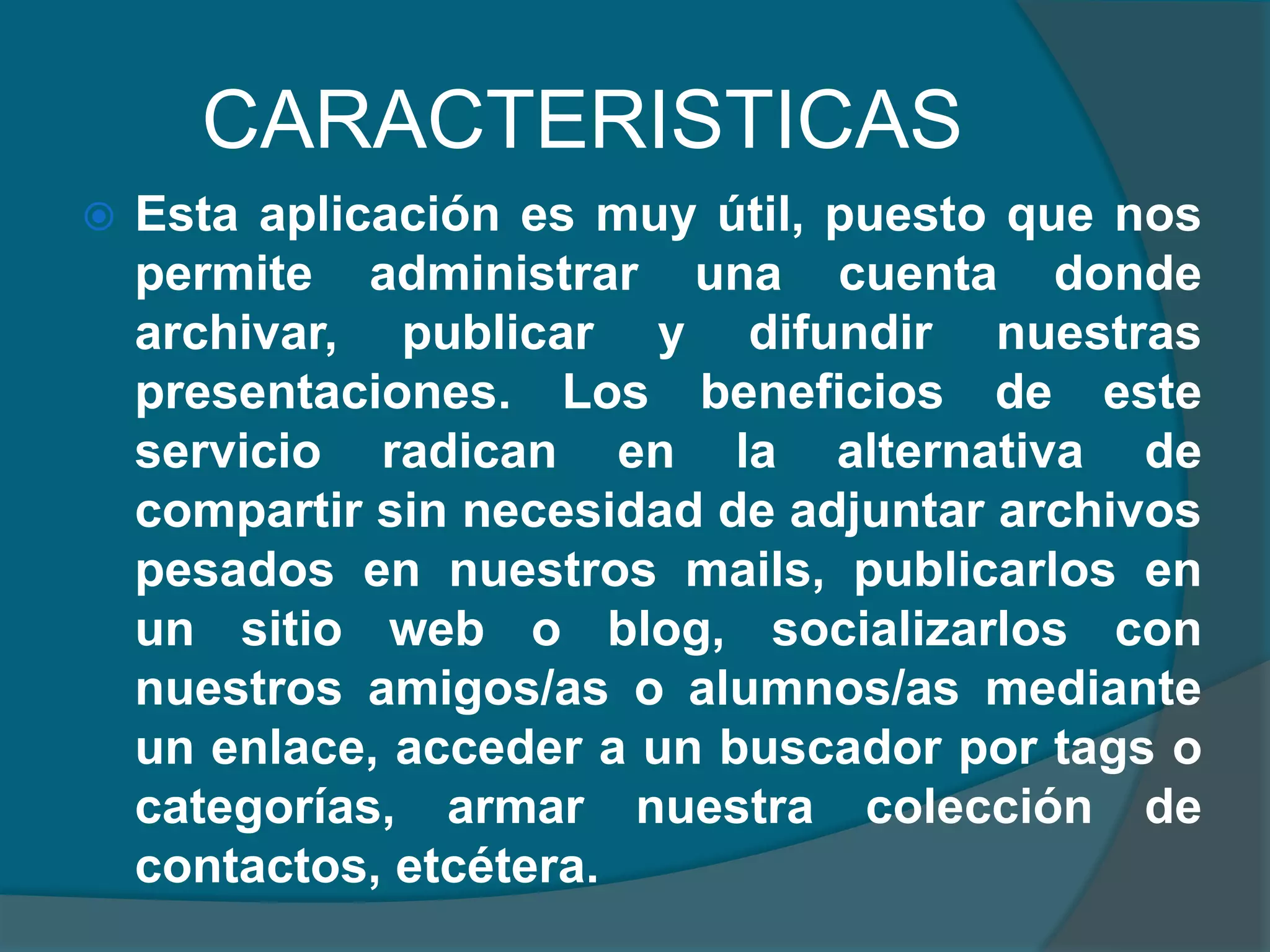 CARACTERISTICAS


Esta aplicación es muy útil, puesto que nos
permite administrar una cuenta donde
archivar, publicar y difundir nuestras
presentaciones. Los beneficios de este
servicio radican en la alternativa de
compartir sin necesidad de adjuntar archivos
pesados en nuestros mails, publicarlos en
un sitio web o blog, socializarlos con
nuestros amigos/as o alumnos/as mediante
un enlace, acceder a un buscador por tags o
categorías, armar nuestra colección de
contactos, etcétera.

 