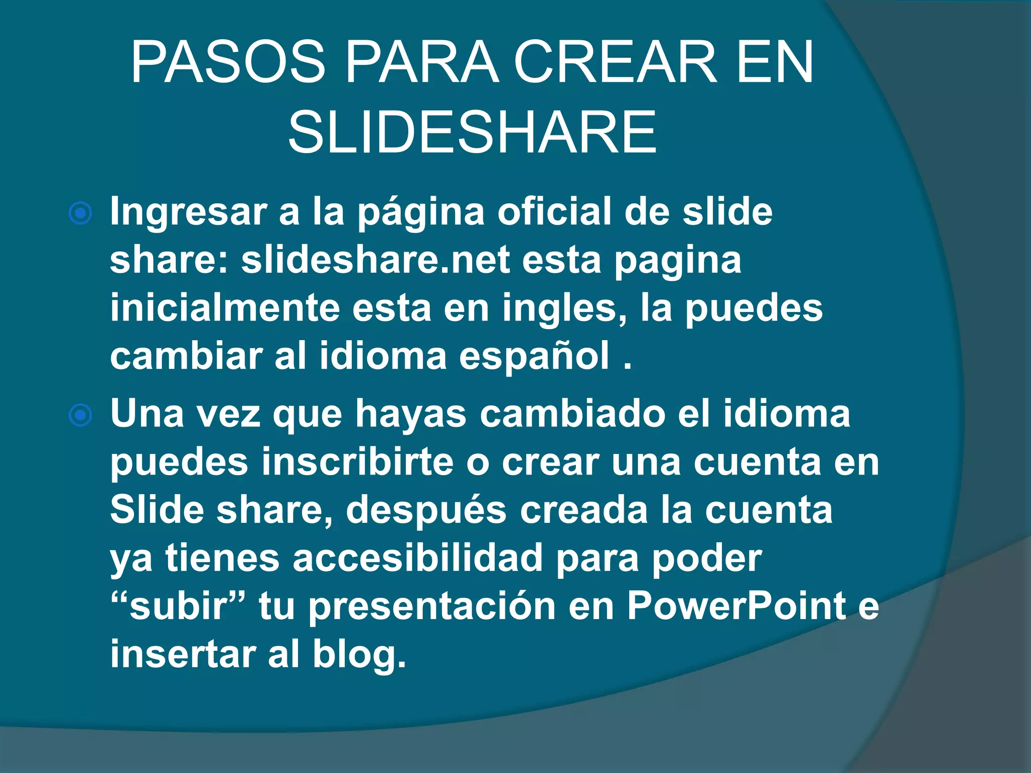 PASOS PARA CREAR EN
SLIDESHARE
Ingresar a la página oficial de slide
share: slideshare.net esta pagina
inicialmente esta en ingles, la puedes
cambiar al idioma español .
 Una vez que hayas cambiado el idioma
puedes inscribirte o crear una cuenta en
Slide share, después creada la cuenta
ya tienes accesibilidad para poder
“subir” tu presentación en PowerPoint e
insertar al blog.


 