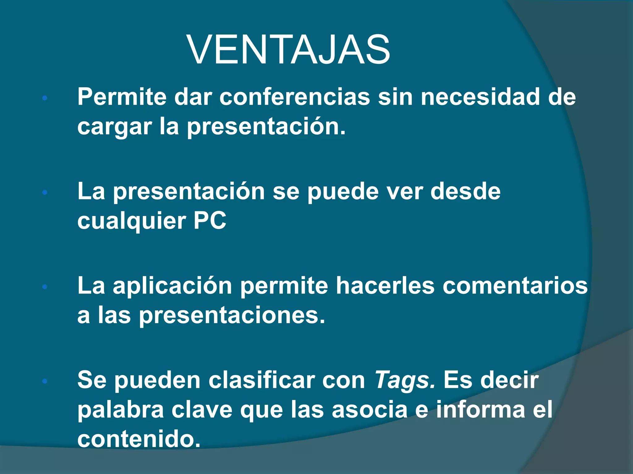 VENTAJAS
•

Permite dar conferencias sin necesidad de
cargar la presentación.

•

La presentación se puede ver desde
cualquier PC

•

La aplicación permite hacerles comentarios
a las presentaciones.

•

Se pueden clasificar con Tags. Es decir
palabra clave que las asocia e informa el
contenido.

 