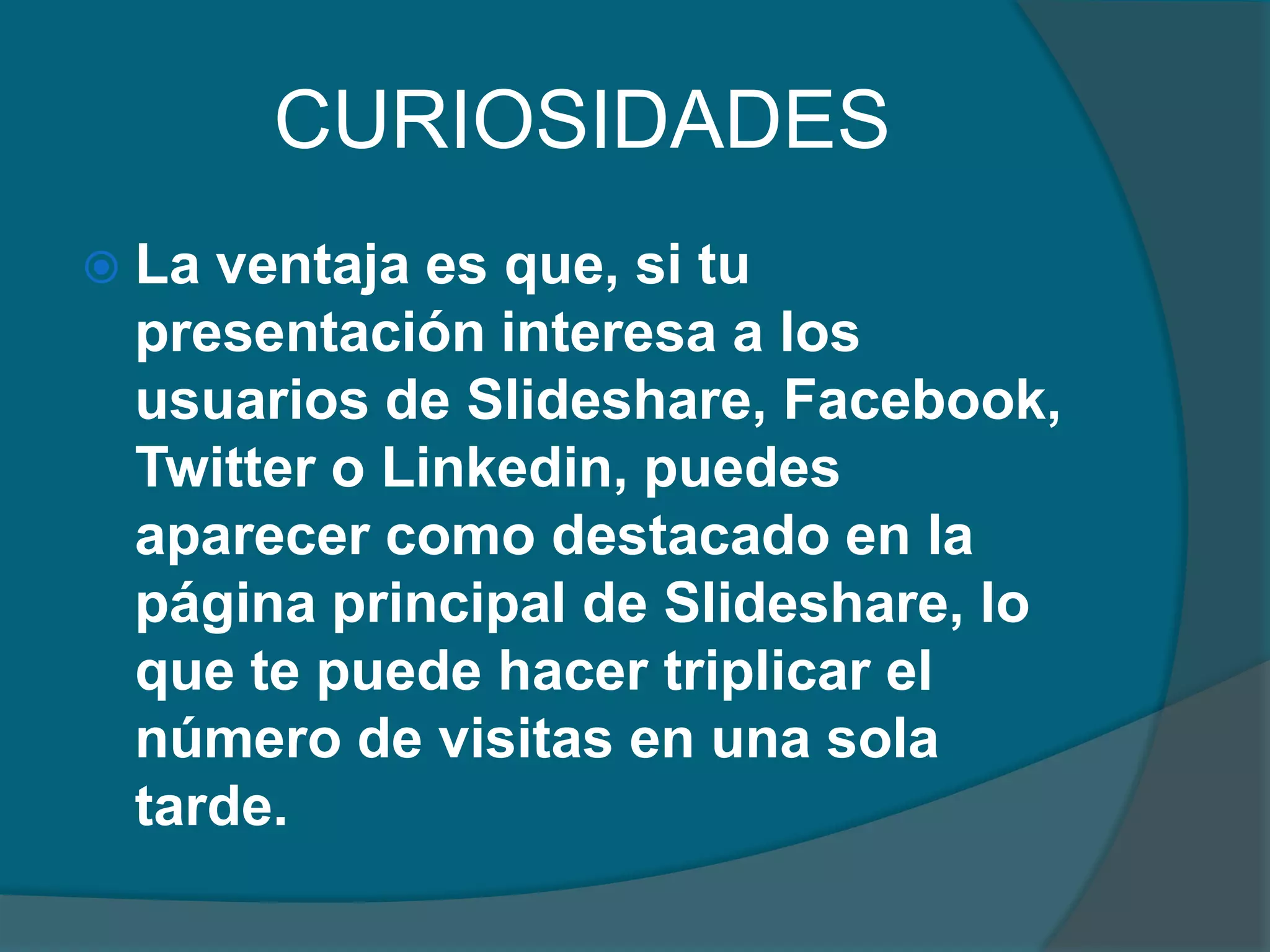 CURIOSIDADES
 La

ventaja es que, si tu
presentación interesa a los
usuarios de Slideshare, Facebook,
Twitter o Linkedin, puedes
aparecer como destacado en la
página principal de Slideshare, lo
que te puede hacer triplicar el
número de visitas en una sola
tarde.

 