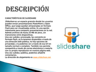 CARACTERÍSTICAS DE SLIDESHARE

Slideshare es un espacio gratuito donde los usuarios
pueden enviar presentaciones PowerPoin...
