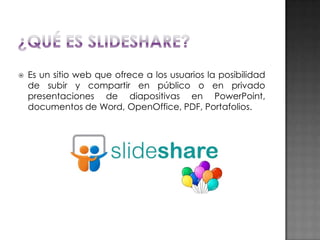 

Es un sitio web que ofrece a los usuarios la posibilidad
de subir y compartir en público o en privado
presentaciones de diapositivas en PowerPoint,
documentos de Word, OpenOffice, PDF, Portafolios.

 