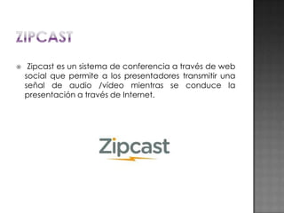 

Zipcast es un sistema de conferencia a través de web
social que permite a los presentadores transmitir una
señal de audio /vídeo mientras se conduce la
presentación a través de Internet.

 