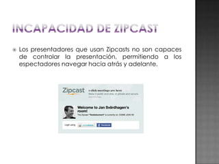 

Los presentadores que usan Zipcasts no son capaces
de controlar la presentación, permitiendo a los
espectadores navegar hacia atrás y adelante.

 