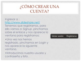 ¿CÓMO CREAR UNA
CUENTA?
Ingresar a :
http://www.slideshare.net/
Tenemos que registrarnos, para
ello vamos a: Signup ,pinchamos
sobre el enlace y nos aparece la
ventana para registrarnos:
•Una vez nos hemos
registrado, pinchamos en Login y
nos aparece la siguiente
ventana.
•Introducimos nuestro usuario y
contraseña y listo .

 