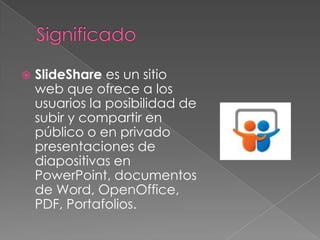 

SlideShare es un sitio
web que ofrece a los
usuarios la posibilidad de
subir y compartir en
público o en privado
presentaciones de
diapositivas en
PowerPoint, documentos
de Word, OpenOffice,
PDF, Portafolios.

 