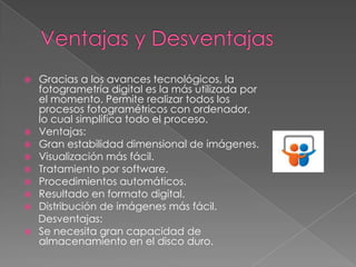 Gracias a los avances tecnológicos, la
fotogrametría digital es la más utilizada por
el momento. Permite realizar todos los
procesos fotogramétricos con ordenador,
lo cual simplifica todo el proceso.
 Ventajas:
 Gran estabilidad dimensional de imágenes.
 Visualización más fácil.
 Tratamiento por software.
 Procedimientos automáticos.
 Resultado en formato digital.
 Distribución de imágenes más fácil.
Desventajas:
 Se necesita gran capacidad de
almacenamiento en el disco duro.


 