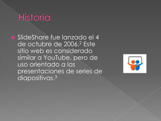

SlideShare fue lanzado el 4
de octubre de 2006.2 Este
sitio web es considerado
similar a YouTube, pero de
uso orientado a las
presentaciones de series de
diapositivas.3

 