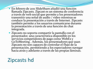  En febrero de 2011 SlideShare añadió una función

llamada Zipcasts. Zipcast es un sistema de conferencia
a través de web social que permite a los presentadores
transmitir una señal de audio / vídeo mientras se
conduce la presentación a través de Internet. Zipcasts
también permite a los usuarios comunicarse durante
la presentación a través de una función de chat
integrada.
 Zipcasts no soporta compartir la pantalla con el
presentador, una característica disponible en los
servicios competidores de pago como WebEx y
GoToMeeting . Además, los presentadores que usan
Zipcasts no son capaces de controlar el flujo de la
presentación, permitiendo a los espectadores navegar
hacia atrás y adelante a través de las propias láminas.

Zipcasts hd

 