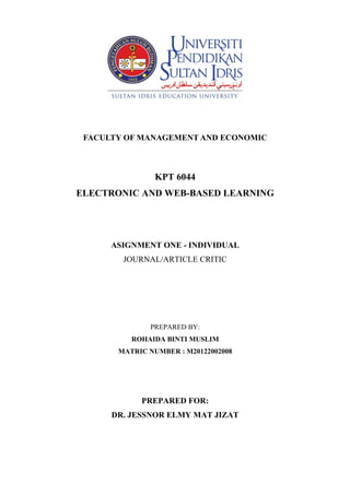 FACULTY OF MANAGEMENT AND ECONOMIC

KPT 6044
ELECTRONIC AND WEB-BASED LEARNING

ASIGNMENT ONE - INDIVIDUAL
JOURNAL/ARTICLE CRITIC

PREPARED BY:
ROHAIDA BINTI MUSLIM
MATRIC NUMBER : M20122002008

PREPARED FOR:
DR. JESSNOR ELMY MAT JIZAT

 