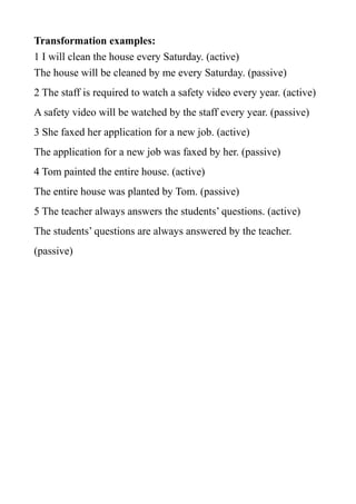 Transformation examples:
1 I will clean the house every Saturday. (active)
The house will be cleaned by me every Saturday. (passive)
2 The staff is required to watch a safety video every year. (active)
A safety video will be watched by the staff every year. (passive)
3 She faxed her application for a new job. (active)
The application for a new job was faxed by her. (passive)
4 Tom painted the entire house. (active)
The entire house was planted by Tom. (passive)
5 The teacher always answers the students’ questions. (active)
The students’ questions are always answered by the teacher.
(passive)

 
