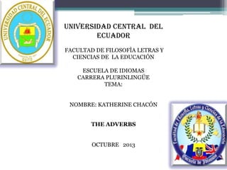 UNIVERSIDAD CENTRAL DEL
ECUADOR
FACULTAD DE FILOSOFÌA LETRAS Y
CIENCIAS DE LA EDUCACIÓN
ESCUELA DE IDIOMAS
CARRERA PLURINLINGÜE
TEMA:
NOMBRE: KATHERINE CHACÓN
THE ADVERBS
OCTUBRE 2013

 