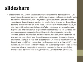 slideshare
• SlideShare es un 2.0 Web basada servicio de alojamiento de diapositivas . Los
usuarios pueden cargar archivos públicos o privados en los siguientes formatos
de archivo: PowerPoint , PDF , Keynote o OpenDocument . presentaciones
cubiertas de diapositivas se pueden ver en el mismo sitio, en los dispositivos
de mano o incorporados en otros sitios. Lanzado el 4 de octubre de 2006, el
sitio es considerado como similar a YouTube , pero para presentaciones de
diapositivas. El sitio web fue originalmente concebido para ser utilizado por
las empresas para compartir diapositivas entre los empleados con más
facilidad, pero se ha ampliado desde entonces para convertirse también en
una serie de gran número de diapositivas que se cargan simplemente para
entretener. Aunque el sitio web es sobre todo un servicio de alojamiento de
diapositivas, también es compatible con los documentos, archivos PDF, vídeos
y webinars. SlideShare también ofrece a los usuarios la posibilidad de calificar,
comentar sobre, y compartir el contenido cargado. La lista actual de los
inversionistas de SlideShare incluye Venrock , David Siminoff y Dev. Kara.

 