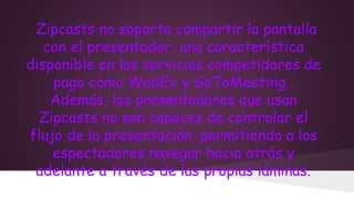 Zipcasts no soporta compartir la pantalla
con el presentador, una característica
disponible en los servicios competidores de
pago como WebEx y GoToMeeting .
Además, los presentadores que usan
Zipcasts no son capaces de controlar el
flujo de la presentación, permitiendo a los
espectadores navegar hacia atrás y
adelante a través de las propias láminas.

 