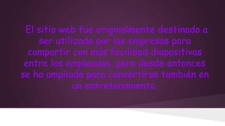 El sitio web fue originalmente destinado a
ser utilizado por las empresas para
compartir con más facilidad diapositivas
entre los empleados, pero desde entonces
se ha ampliado para convertirse también en
un entretenimiento.

 