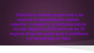 SlideShare también proporciona a los
usuarios la capacidad para evaluar,
comentar, y compartir el contenido subido.
Ha sido elegido en 2010 entre de los 10
mejores sitios del mundo para la enseñanza
y el aprendizaje en línea.

 