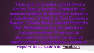 Tiene como principales competidores a
Scribd, Issuu y Docstoc. Algunos de los
usuarios notables de SlideShare incluyen a
la Casa Blanca, la NASA, el Foro Económico
Mundial, O'Reilly Media, Hewlett Packard e
IBM. Slideshare es muy util para hacer
trabajos escolares. El servicio de
alojamiento es gratuito y los usuarios
pueden acceder registrándose o usando el
registro de su cuenta de Facebook.

 